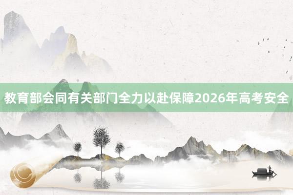 教育部会同有关部门全力以赴保障2026年高考安全