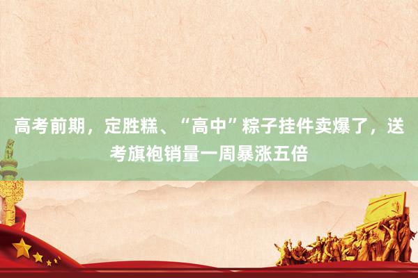 高考前期，定胜糕、“高中”粽子挂件卖爆了，送考旗袍销量一周暴涨五倍