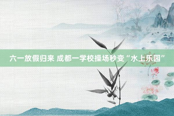 六一放假归来 成都一学校操场秒变“水上乐园”