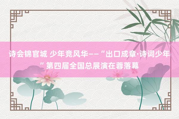 诗会锦官城 少年竞风华——“出口成章·诗词少年”第四届全国总展演在蓉落幕