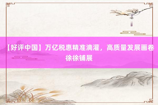 【好评中国】万亿税惠精准滴灌，高质量发展画卷徐徐铺展