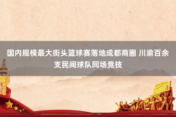 国内规模最大街头篮球赛落地成都商圈 川渝百余支民间球队同场竞技