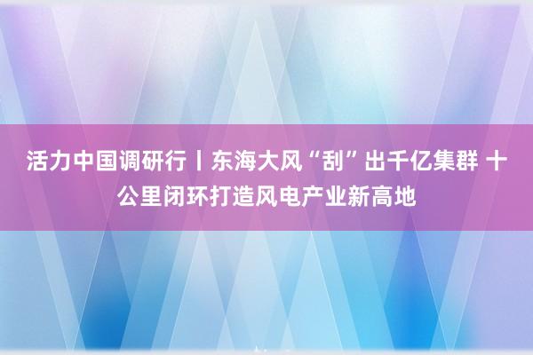 活力中国调研行丨东海大风“刮”出千亿集群 十公里闭环打造风电产业新高地