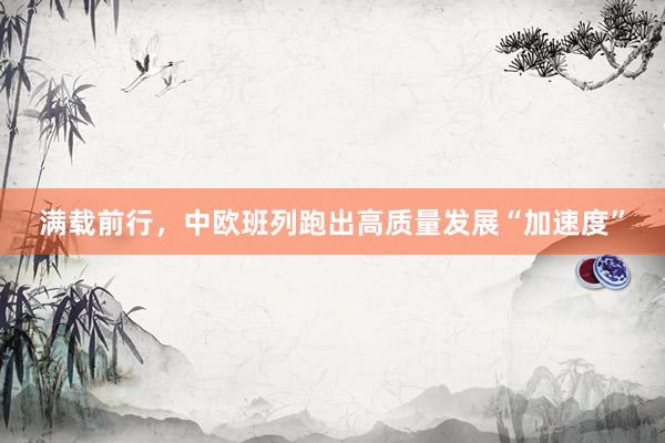 满载前行，中欧班列跑出高质量发展“加速度”