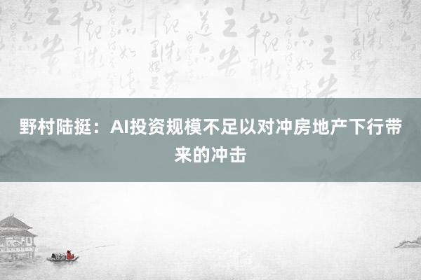野村陆挺：AI投资规模不足以对冲房地产下行带来的冲击