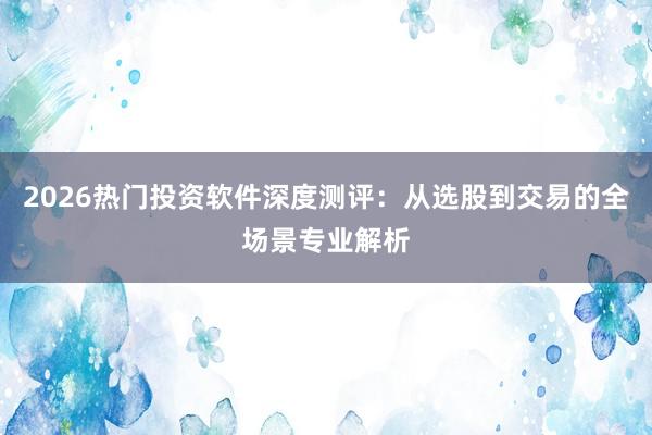 2026热门投资软件深度测评：从选股到交易的全场景专业解析