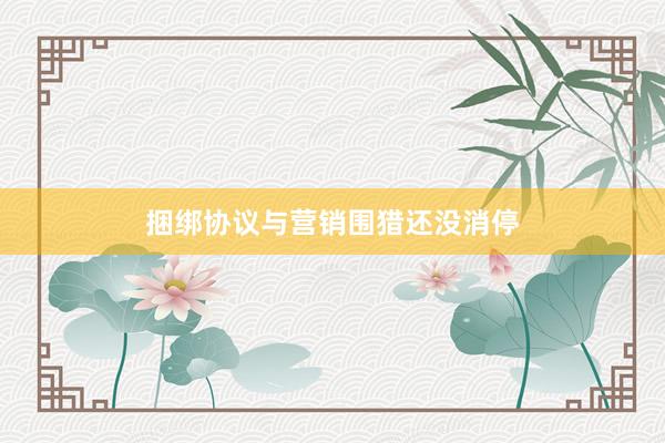 捆绑协议与营销围猎还没消停