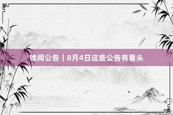 晚间公告｜8月4日这些公告有看头