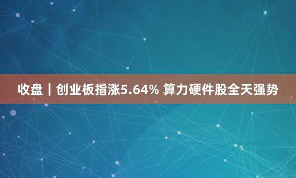 收盘|创业板指涨5.64% 算力硬件股全天强势