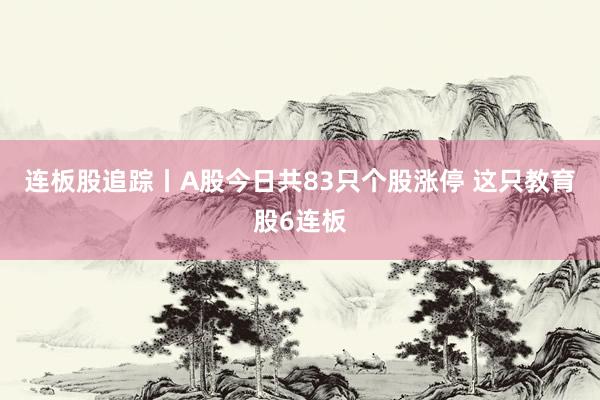连板股追踪丨A股今日共83只个股涨停 这只教育股6连板