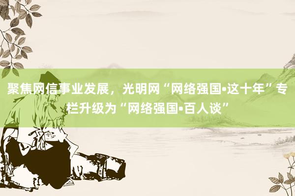 聚焦网信事业发展，光明网“网络强国•这十年”专栏升级为“网络强国•百人谈”