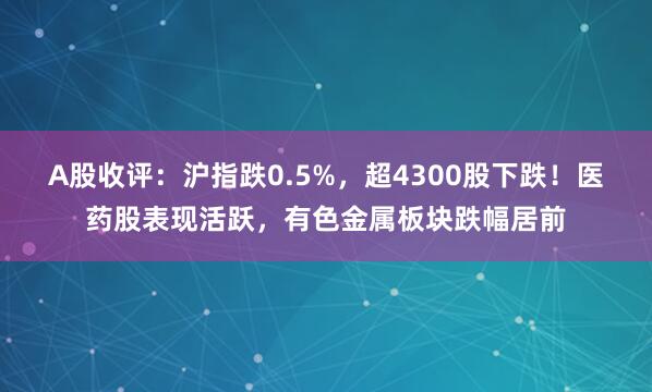 A股收评：沪指跌0.5%，超4300股下跌！医药股表现活跃，有色金属板块跌幅居前