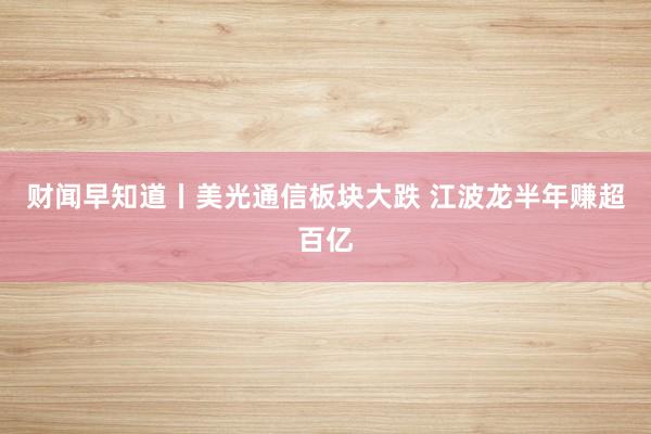 财闻早知道丨美光通信板块大跌 江波龙半年赚超百亿