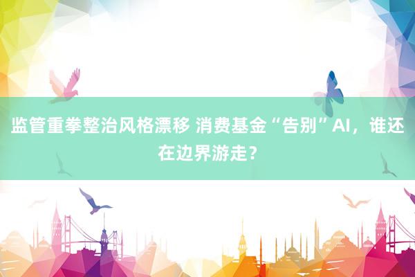 监管重拳整治风格漂移 消费基金“告别”AI，谁还在边界游走？