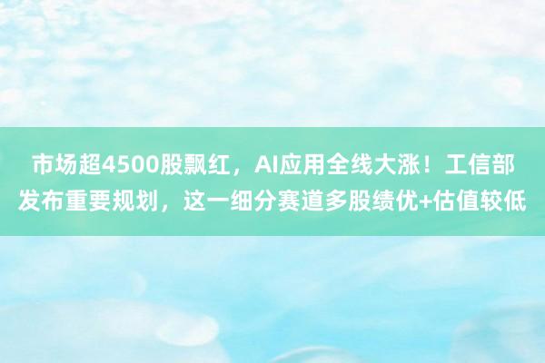 市场超4500股飘红，AI应用全线大涨！工信部发布重要规划，这一细分赛道多股绩优+估值较低