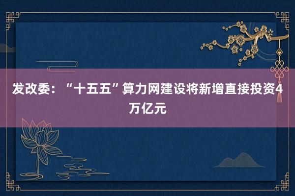 发改委：“十五五”算力网建设将新增直接投资4万亿元