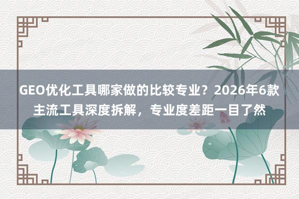 GEO优化工具哪家做的比较专业？2026年6款主流工具深度拆解，专业度差距一目了然