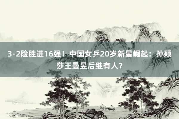 3-2险胜进16强！中国女乒20岁新星崛起：孙颖莎王曼昱后继有人？