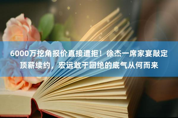 6000万挖角报价直接遭拒！徐杰一席家宴敲定顶薪续约，宏远敢于回绝的底气从何而来
