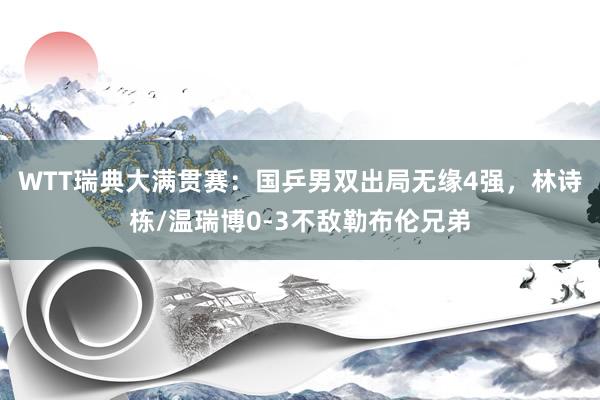 WTT瑞典大满贯赛：国乒男双出局无缘4强，林诗栋/温瑞博0-3不敌勒布伦兄弟