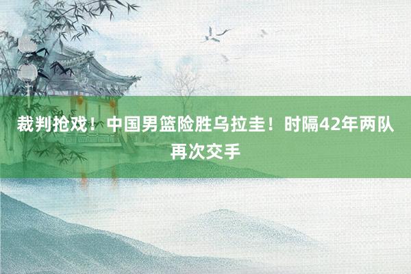 裁判抢戏！中国男篮险胜乌拉圭！时隔42年两队再次交手