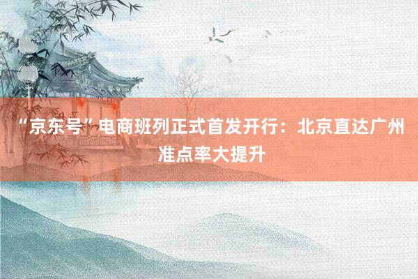 “京东号”电商班列正式首发开行：北京直达广州 准点率大提升