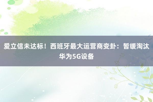 爱立信未达标！西班牙最大运营商变卦：暂缓淘汰华为5G设备