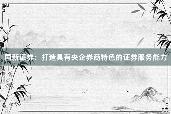 国新证券：打造具有央企券商特色的证券服务能力