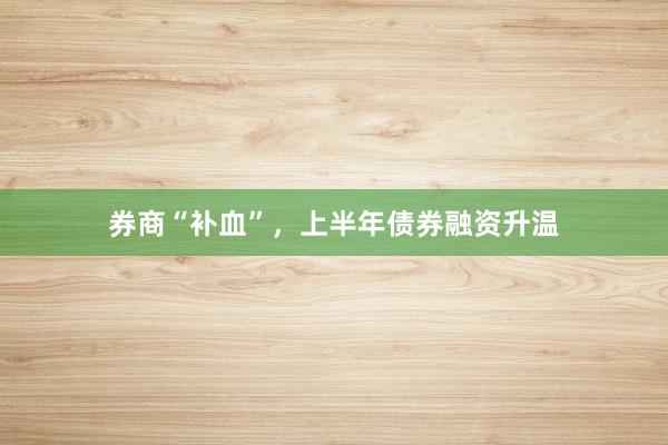 券商“补血”，上半年债券融资升温