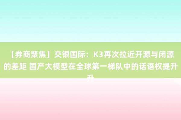 【券商聚焦】交银国际：K3再次拉近开源与闭源的差距 国产大模型在全球第一梯队中的话语权提升