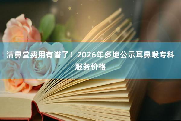 清鼻堂费用有谱了！2026年多地公示耳鼻喉专科服务价格