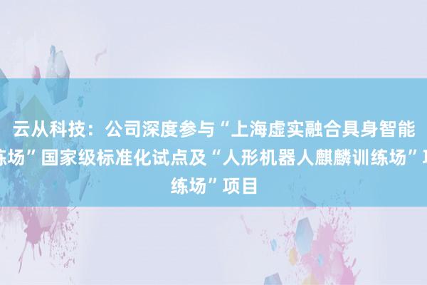 云从科技：公司深度参与“上海虚实融合具身智能训练场”国家级标准化试点及“人形机器人麒麟训练场”项目