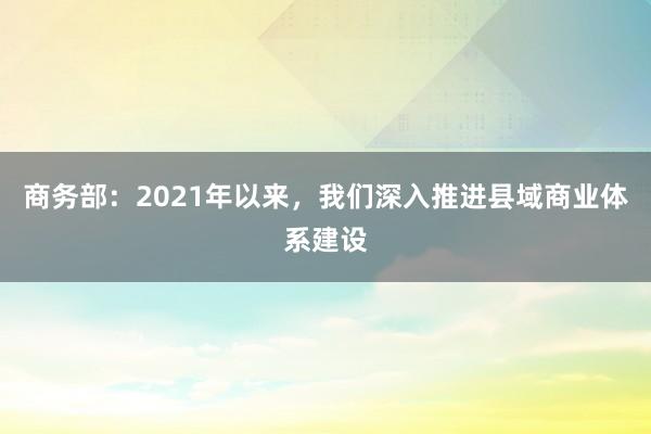 商务部：2021年以来，我们深入推进县域商业体系建设