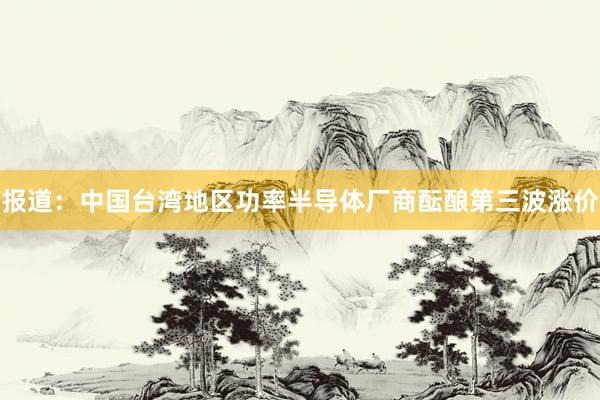 报道：中国台湾地区功率半导体厂商酝酿第三波涨价