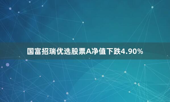 国富招瑞优选股票A净值下跌4.90%