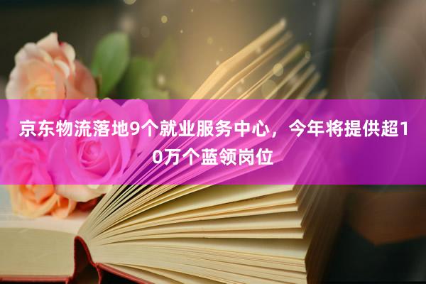 京东物流落地9个就业服务中心，今年将提供超10万个蓝领岗位