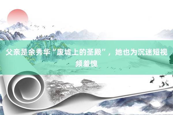 父亲是余秀华“废墟上的圣殿”，她也为沉迷短视频羞愧