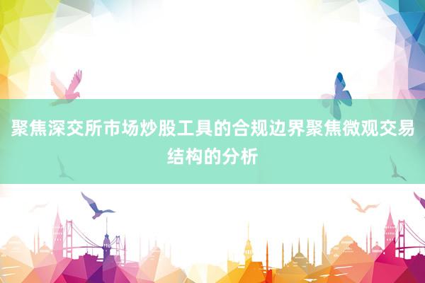 聚焦深交所市场炒股工具的合规边界聚焦微观交易结构的分析