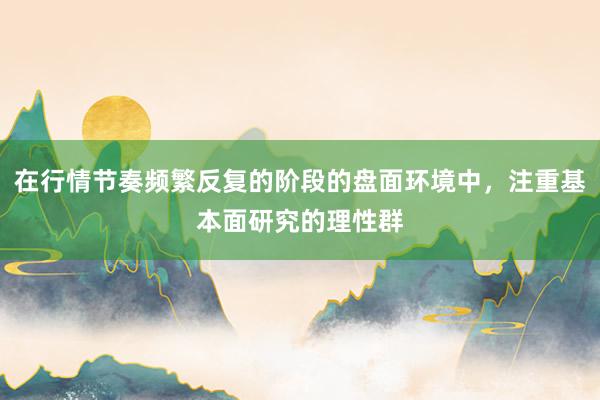 在行情节奏频繁反复的阶段的盘面环境中，注重基本面研究的理性群