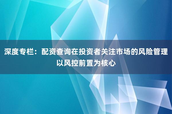 深度专栏：配资查询在投资者关注市场的风险管理以风控前置为核心