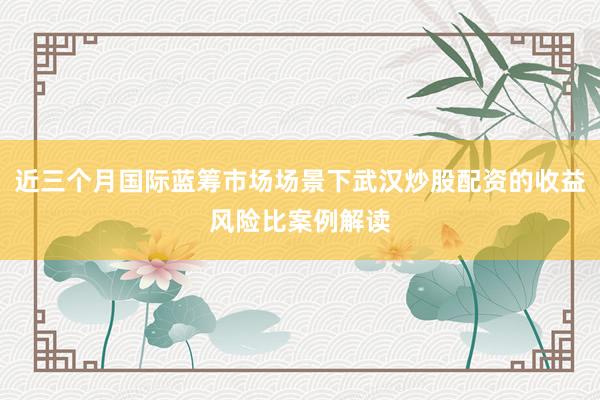 近三个月国际蓝筹市场场景下武汉炒股配资的收益风险比案例解读