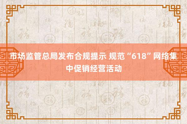 市场监管总局发布合规提示 规范“618”网络集中促销经营活动
