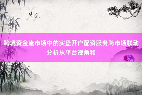 跨境资金流市场中的实盘开户配资服务跨市场联动分析从平台视角和