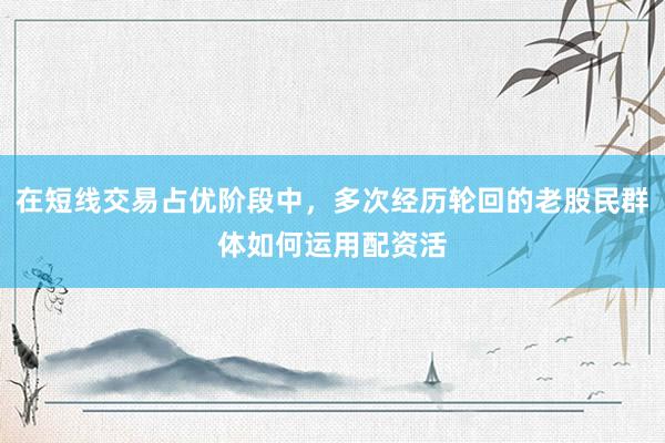 在短线交易占优阶段中，多次经历轮回的老股民群体如何运用配资活