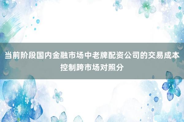 当前阶段国内金融市场中老牌配资公司的交易成本控制跨市场对照分