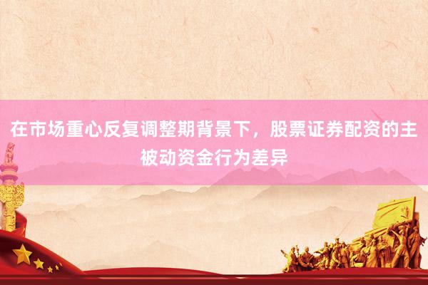 在市场重心反复调整期背景下，股票证券配资的主被动资金行为差异