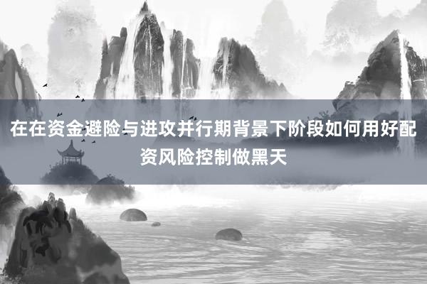 在在资金避险与进攻并行期背景下阶段如何用好配资风险控制做黑天