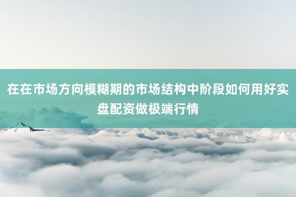 在在市场方向模糊期的市场结构中阶段如何用好实盘配资做极端行情