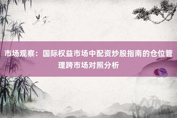 市场观察：国际权益市场中配资炒股指南的仓位管理跨市场对照分析