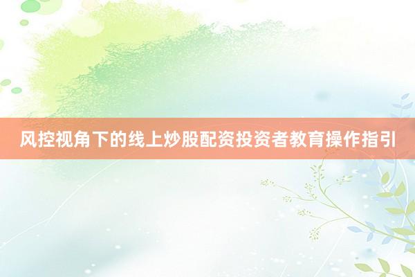 风控视角下的线上炒股配资投资者教育操作指引